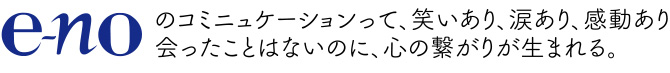 e-noのコミニュケーションって、笑いあり、涙あり、感動あり 会ったことはないのに、心の繋がりが生まれる。